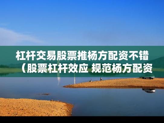 杠杆交易股票推杨方配资不错（股票杠杆效应 规范杨方配资）