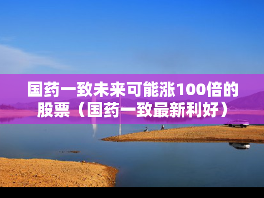 国药一致未来可能涨100倍的股票（国药一致最新利好）