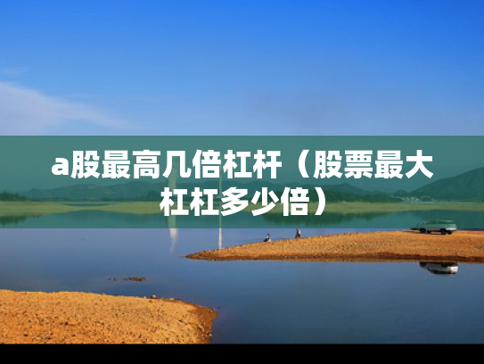 a股最高几倍杠杆（股票最大杠杠多少倍）