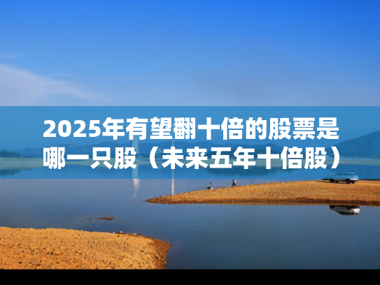 2025年有望翻十倍的股票是哪一只股（未来五年十倍股）