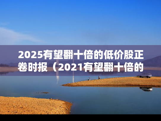 2025有望翻十倍的低价股正卷时报（2021有望翻十倍的低价股）