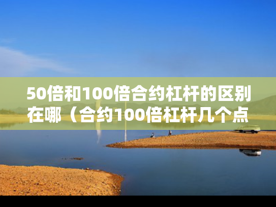 50倍和100倍合约杠杆的区别在哪（合约100倍杠杆几个点翻仓）