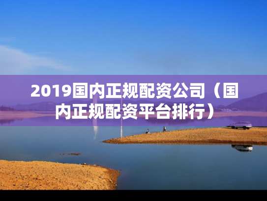 2019国内正规配资公司（国内正规配资平台排行）
