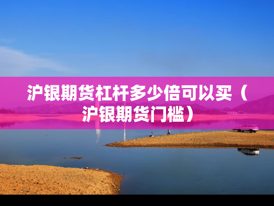 沪银期货杠杆多少倍可以买（沪银期货门槛）