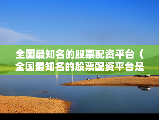 全国最知名的股票配资平台（全国最知名的股票配资平台是哪个）