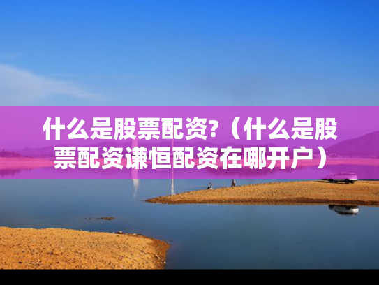 什么是股票配资?（什么是股票配资谦恒配资在哪开户）