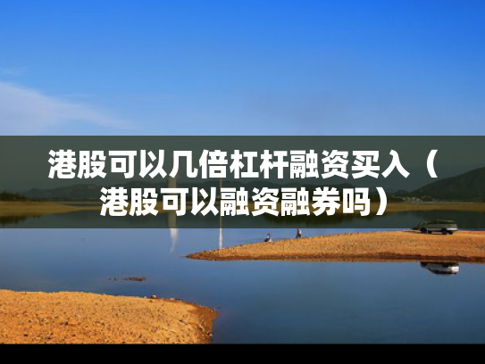 港股可以几倍杠杆融资买入（港股可以融资融券吗）