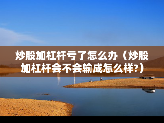 炒股加杠杆亏了怎么办（炒股加杠杆会不会输成怎么样?）