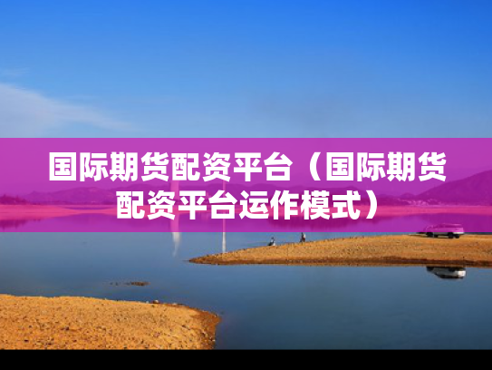 国际期货配资平台（国际期货配资平台运作模式）