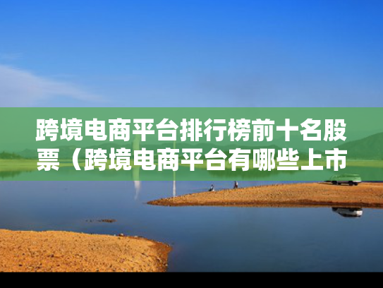 跨境电商平台排行榜前十名股票（跨境电商平台有哪些上市公司）
