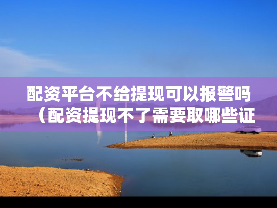 配资平台不给提现可以报警吗（配资提现不了需要取哪些证据）