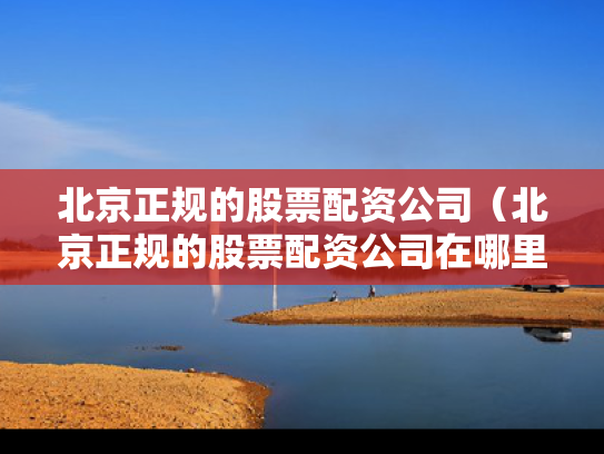 北京正规的股票配资公司（北京正规的股票配资公司在哪里）