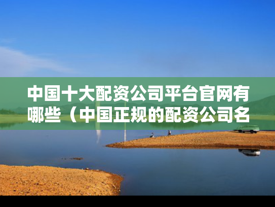 中国十大配资公司平台官网有哪些（中国正规的配资公司名单）
