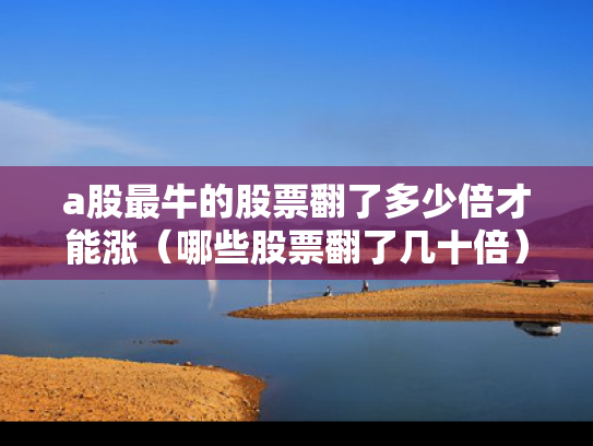 a股最牛的股票翻了多少倍才能涨（哪些股票翻了几十倍）