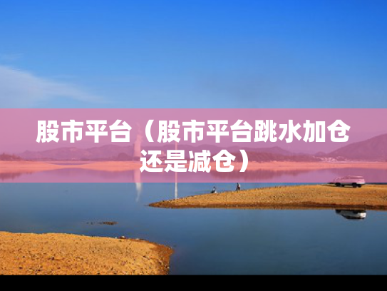 股市平台（股市平台跳水加仓还是减仓）