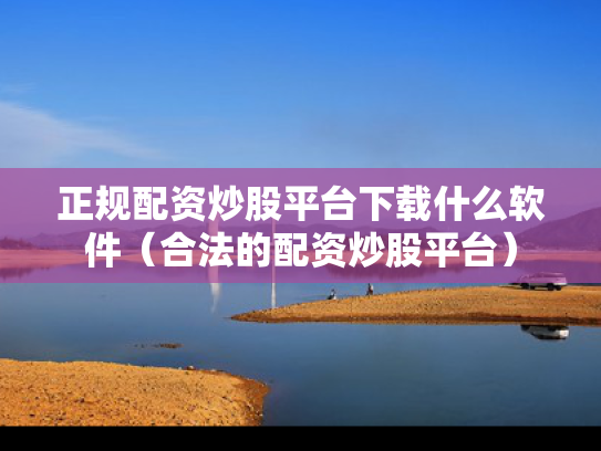 正规配资炒股平台下载什么软件（合法的配资炒股平台）