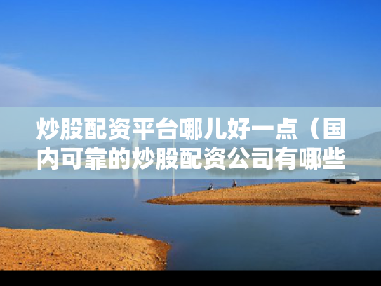 炒股配资平台哪儿好一点（国内可靠的炒股配资公司有哪些?）