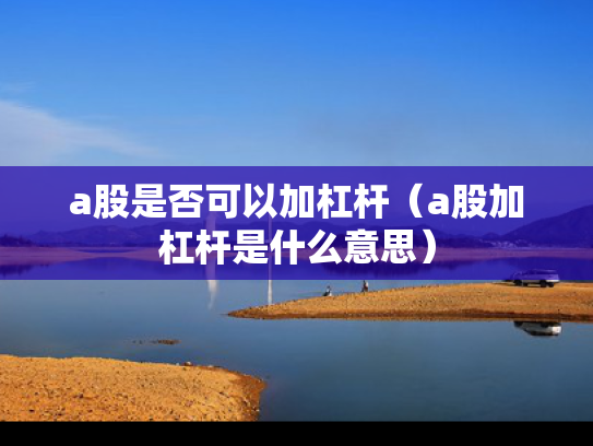 a股是否可以加杠杆（a股加杠杆是什么意思）