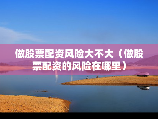 做股票配资风险大不大（做股票配资的风险在哪里）