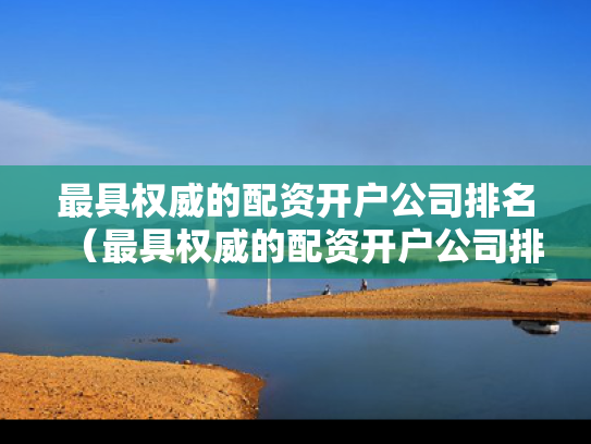 最具权威的配资开户公司排名（最具权威的配资开户公司排名榜）