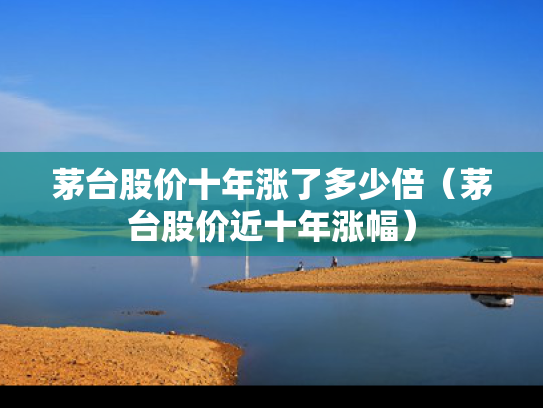 茅台股价十年涨了多少倍（茅台股价近十年涨幅）
