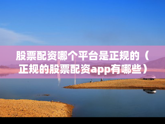 股票配资哪个平台是正规的（正规的股票配资app有哪些）
