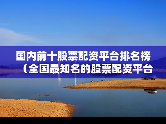 国内前十股票配资平台排名榜（全国最知名的股票配资平台）