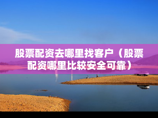 股票配资去哪里找客户（股票配资哪里比较安全可靠）