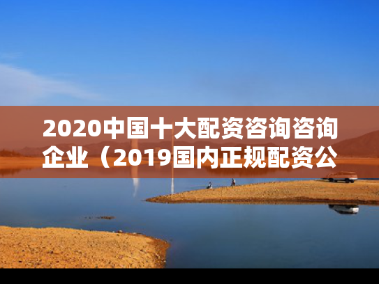 2020中国十大配资咨询咨询企业（2019国内正规配资公司）