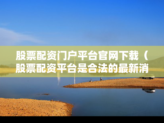 股票配资门户平台官网下载（股票配资平台是合法的最新消息）