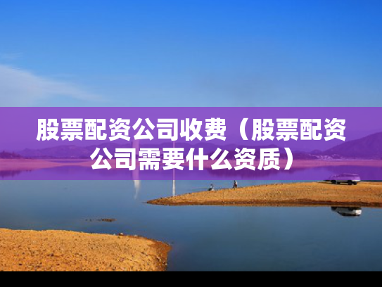 股票配资公司收费（股票配资公司需要什么资质）