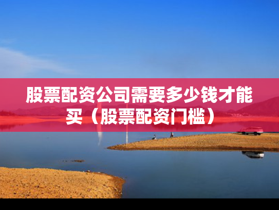 股票配资公司需要多少钱才能买（股票配资门槛）