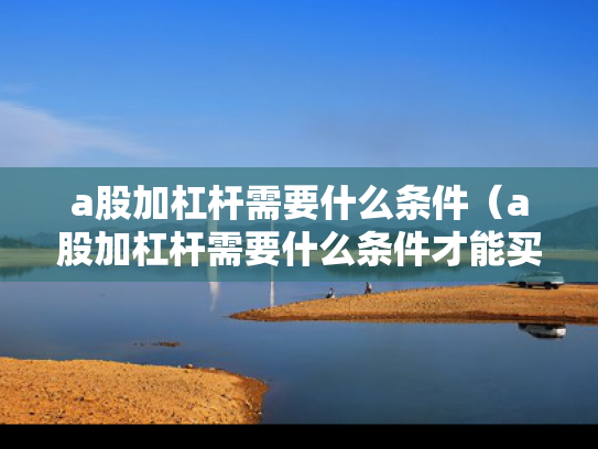 a股加杠杆需要什么条件（a股加杠杆需要什么条件才能买）
