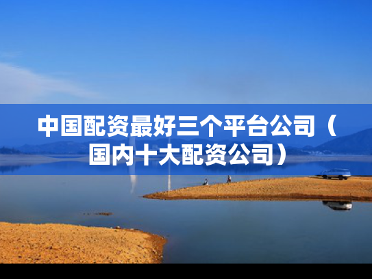 中国配资最好三个平台公司（国内十大配资公司）