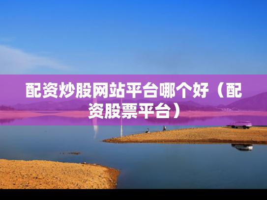 配资炒股网站平台哪个好（配资股票平台）