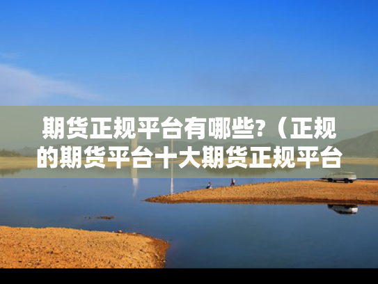 期货正规平台有哪些?（正规的期货平台十大期货正规平台）