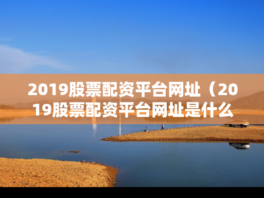 2019股票配资平台网址（2019股票配资平台网址是什么）