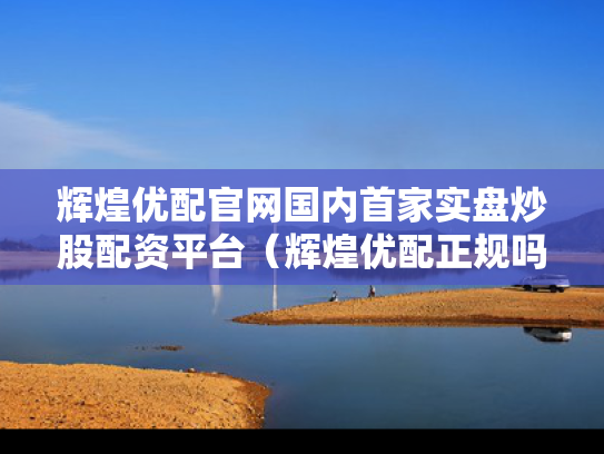 辉煌优配官网国内首家实盘炒股配资平台（辉煌优配正规吗）