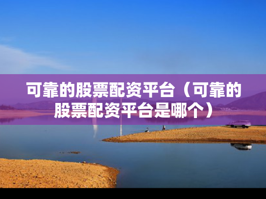可靠的股票配资平台（可靠的股票配资平台是哪个）