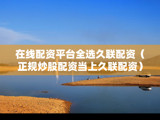 在线配资平台全选久联配资（正规炒股配资当上久联配资）