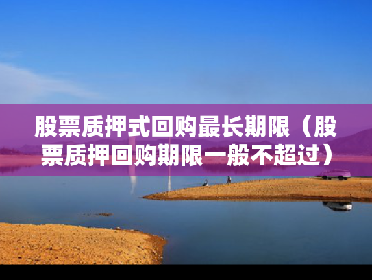股票质押式回购最长期限（股票质押回购期限一般不超过）