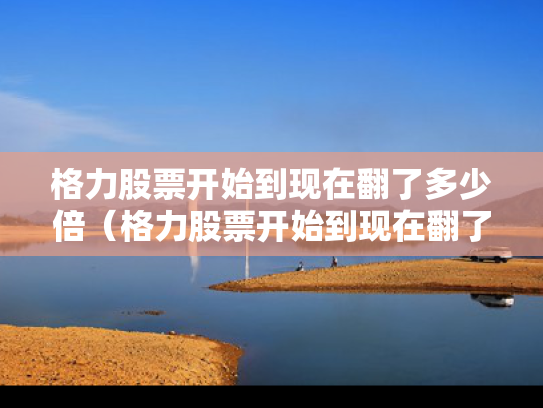 格力股票开始到现在翻了多少倍（格力股票开始到现在翻了多少倍了）