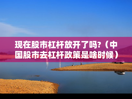 现在股市杠杆放开了吗?（中国股市去杠杆政策是啥时候）