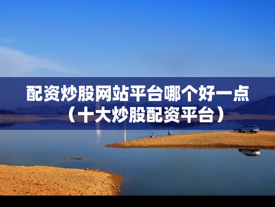 配资炒股网站平台哪个好一点（十大炒股配资平台）