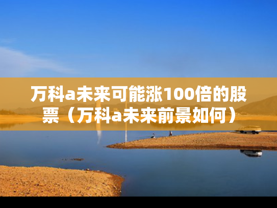 万科a未来可能涨100倍的股票（万科a未来前景如何）