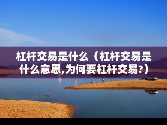 杠杆交易是什么（杠杆交易是什么意思,为何要杠杆交易?）