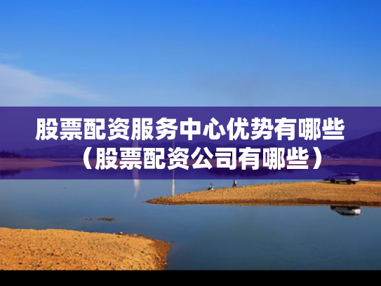 股票配资服务中心优势有哪些（股票配资公司有哪些）