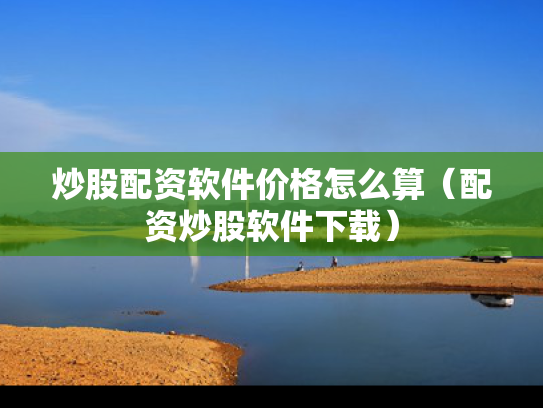 炒股配资软件价格怎么算（配资炒股软件下载）