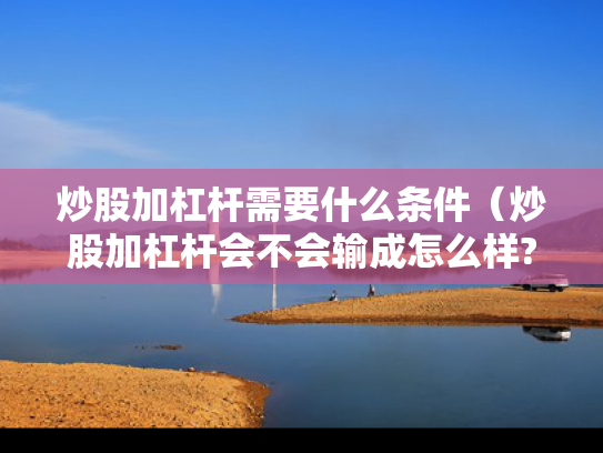炒股加杠杆需要什么条件（炒股加杠杆会不会输成怎么样?）