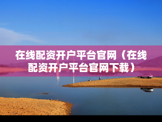 在线配资开户平台官网（在线配资开户平台官网下载）